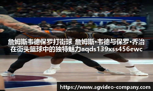 詹姆斯韦德保罗打街球_詹姆斯·韦德与保罗·乔治在街头篮球中的独特魅力aqds139xss456ewc139ooiu456